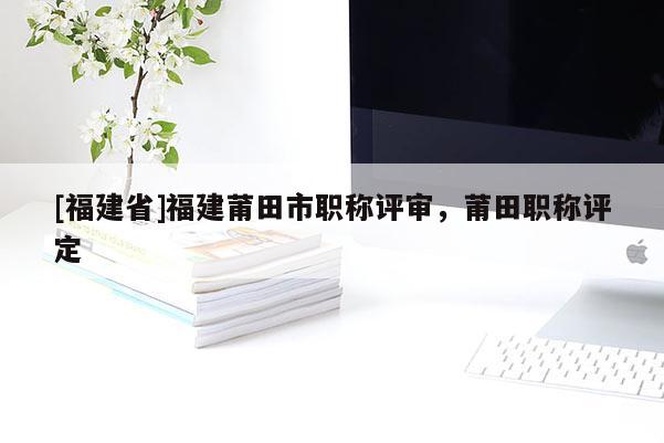 [福建省]福建莆田市職稱評審，莆田職稱評定