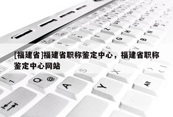 [福建省]福建省職稱鑒定中心，福建省職稱鑒定中心網(wǎng)站