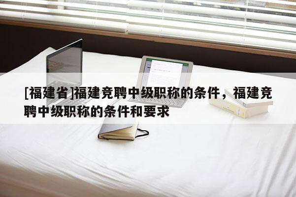 [福建省]福建競聘中級職稱的條件，福建競聘中級職稱的條件和要求