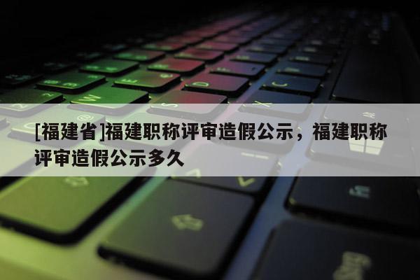 [福建省]福建職稱評審造假公示，福建職稱評審造假公示多久