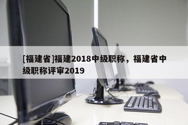[福建省]福建2018中級職稱，福建省中級職稱評審2019