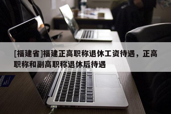 [福建省]福建正高職稱退休工資待遇，正高職稱和副高職稱退休后待遇