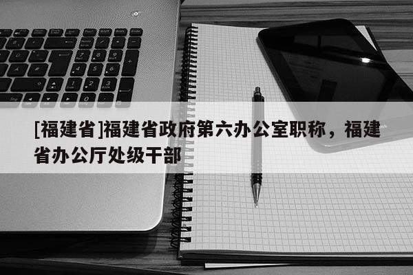 [福建省]福建省政府第六辦公室職稱(chēng)，福建省辦公廳處級(jí)干部
