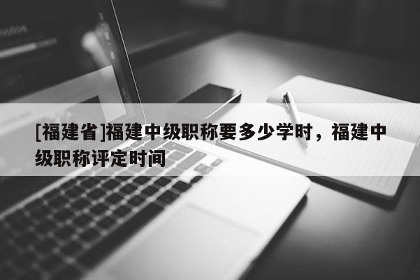 [福建省]福建中級職稱要多少學時，福建中級職稱評定時間