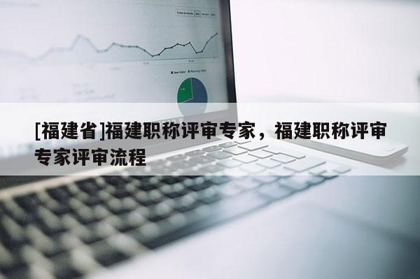 [福建省]福建職稱評審專家，福建職稱評審專家評審流程
