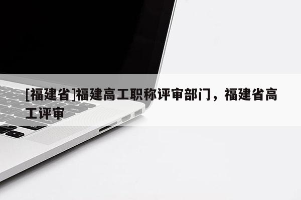 [福建省]福建高工職稱評審部門，福建省高工評審