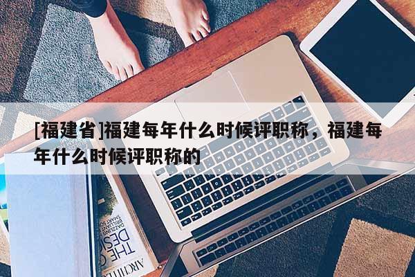 [福建省]福建每年什么時候評職稱，福建每年什么時候評職稱的
