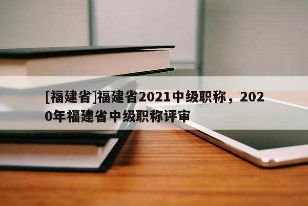 [福建省]福建省2021中級職稱，2020年福建省中級職稱評審