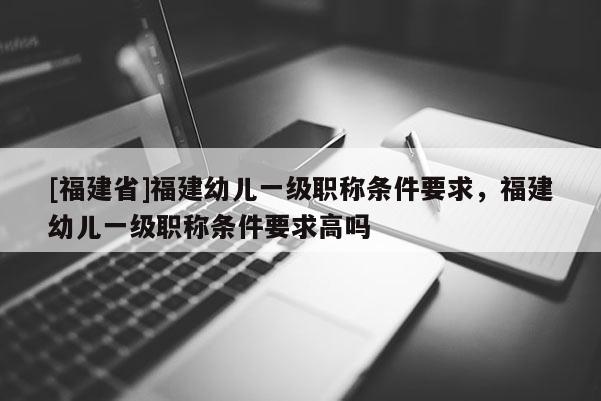 [福建省]福建幼兒一級職稱條件要求，福建幼兒一級職稱條件要求高嗎