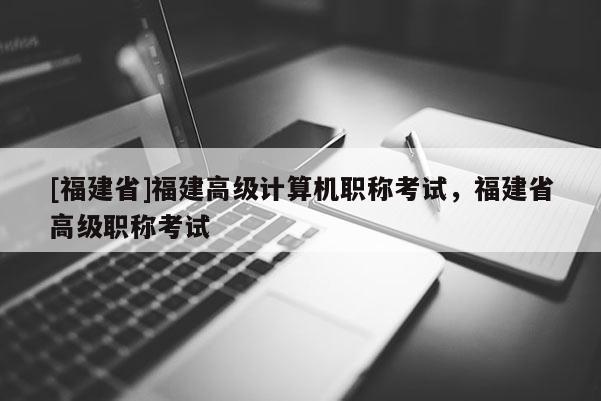 [福建省]福建高級計算機(jī)職稱考試，福建省高級職稱考試