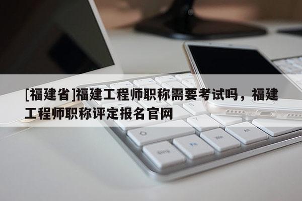 [福建省]福建工程師職稱需要考試嗎，福建工程師職稱評定報名官網(wǎng)