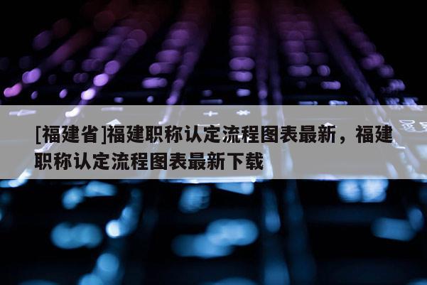 [福建省]福建職稱認定流程圖表最新，福建職稱認定流程圖表最新下載