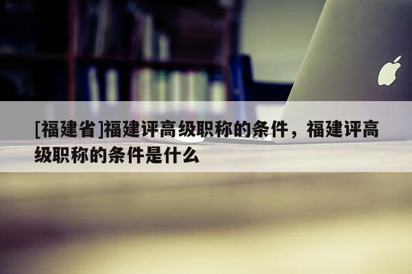 [福建省]福建評(píng)高級(jí)職稱的條件，福建評(píng)高級(jí)職稱的條件是什么