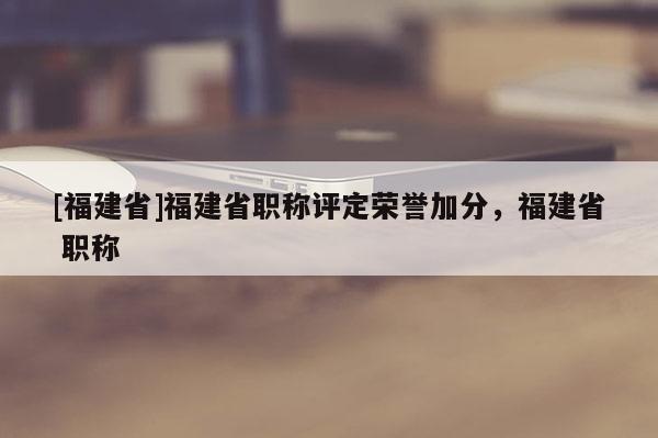 [福建省]福建省職稱評定榮譽(yù)加分，福建省 職稱