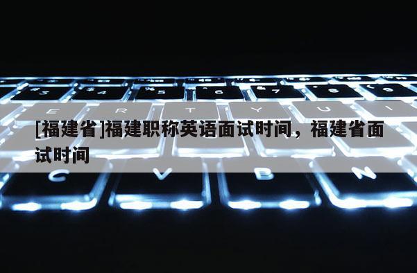 [福建省]福建職稱英語面試時(shí)間，福建省面試時(shí)間