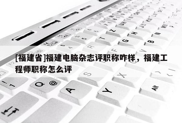 [福建省]福建電腦雜志評(píng)職稱咋樣，福建工程師職稱怎么評(píng)