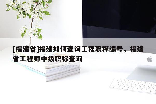 [福建省]福建如何查詢工程職稱編號，福建省工程師中級職稱查詢