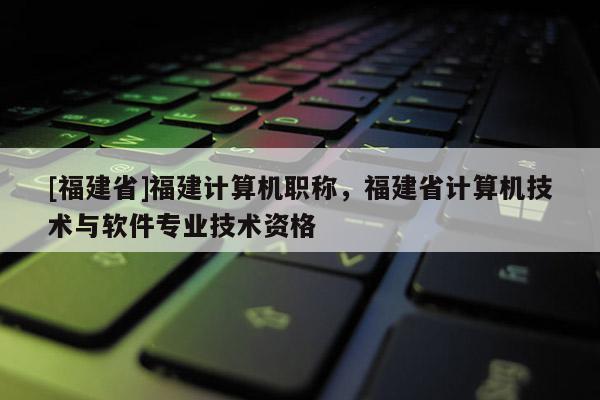 [福建省]福建計算機職稱，福建省計算機技術與軟件專業(yè)技術資格
