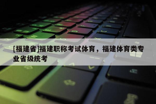 [福建省]福建職稱考試體育，福建體育類專業(yè)省級(jí)統(tǒng)考