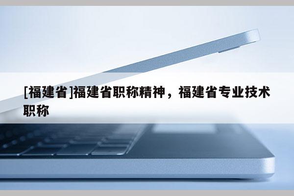 [福建省]福建省職稱精神，福建省專業(yè)技術職稱