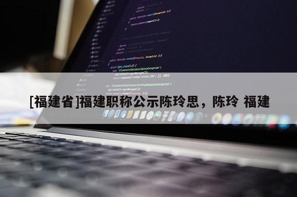 [福建省]福建職稱公示陳玲思，陳玲 福建