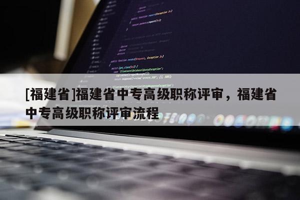 [福建省]福建省中專高級職稱評審，福建省中專高級職稱評審流程