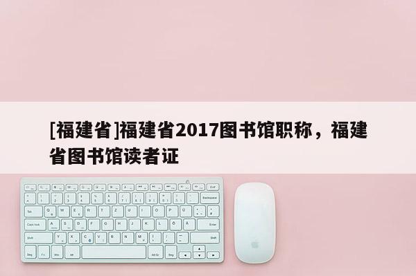 [福建省]福建省2017圖書館職稱，福建省圖書館讀者證
