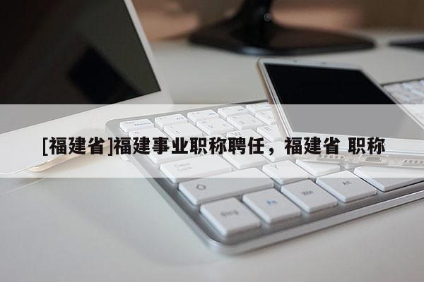 [福建省]福建事業(yè)職稱(chēng)聘任，福建省 職稱(chēng)