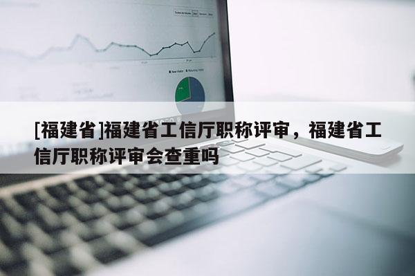 [福建省]福建省工信廳職稱評(píng)審，福建省工信廳職稱評(píng)審會(huì)查重嗎