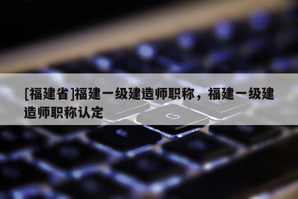 [福建省]福建一級(jí)建造師職稱，福建一級(jí)建造師職稱認(rèn)定