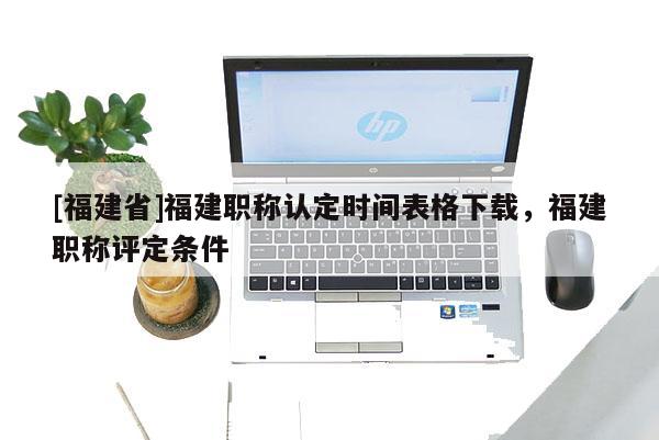 [福建省]福建職稱認(rèn)定時(shí)間表格下載，福建職稱評定條件