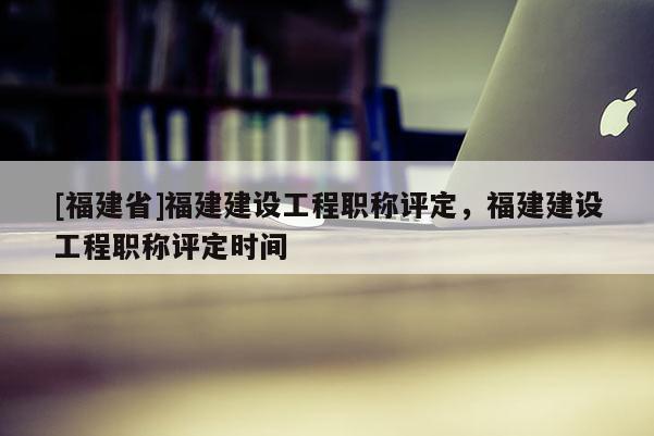 [福建省]福建建設工程職稱評定，福建建設工程職稱評定時間