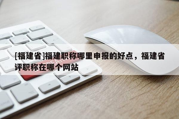 [福建省]福建職稱(chēng)哪里申報(bào)的好點(diǎn)，福建省評(píng)職稱(chēng)在哪個(gè)網(wǎng)站