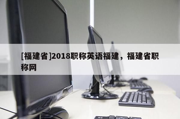 [福建省]2018職稱英語福建，福建省職稱網(wǎng)