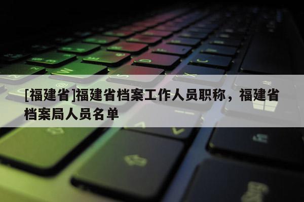 [福建省]福建省檔案工作人員職稱，福建省檔案局人員名單