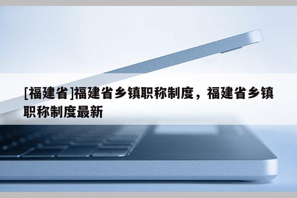 [福建省]福建省鄉(xiāng)鎮(zhèn)職稱制度，福建省鄉(xiāng)鎮(zhèn)職稱制度最新