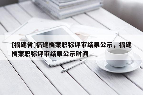 [福建省]福建檔案職稱評審結(jié)果公示，福建檔案職稱評審結(jié)果公示時(shí)間