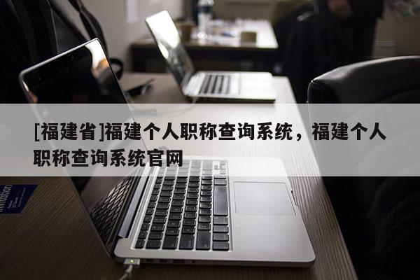 [福建省]福建個人職稱查詢系統(tǒng)，福建個人職稱查詢系統(tǒng)官網(wǎng)