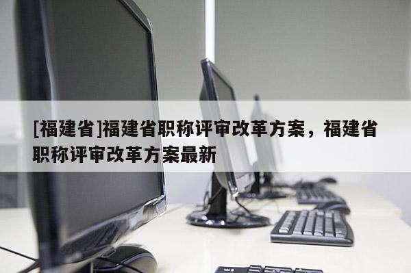 [福建省]福建省職稱評審改革方案，福建省職稱評審改革方案最新