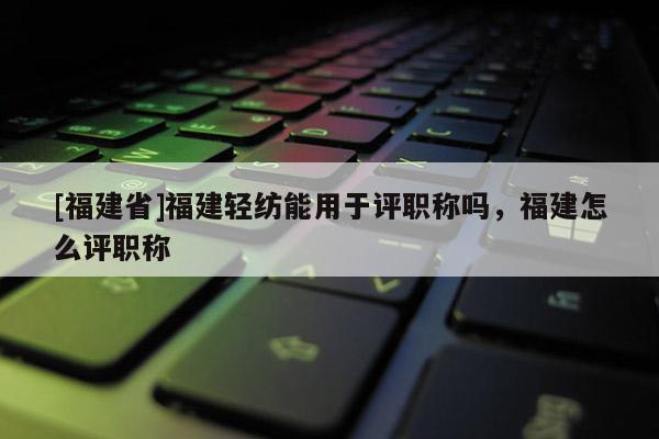 [福建省]福建輕紡能用于評(píng)職稱嗎，福建怎么評(píng)職稱