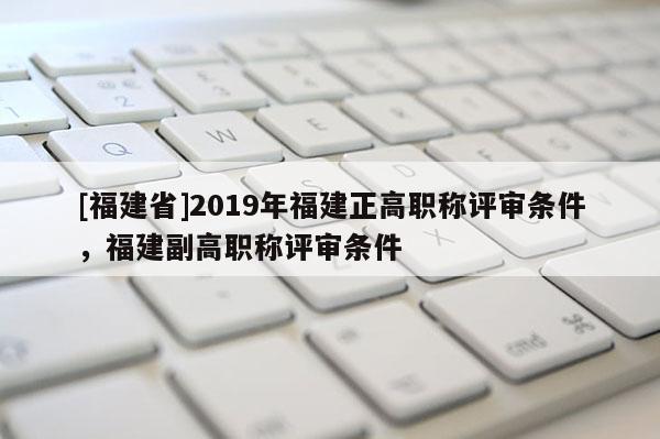[福建省]2019年福建正高職稱評(píng)審條件，福建副高職稱評(píng)審條件