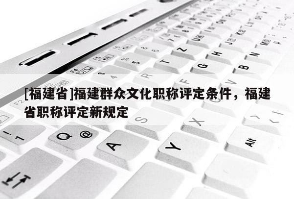 [福建省]福建群眾文化職稱評定條件，福建省職稱評定新規(guī)定