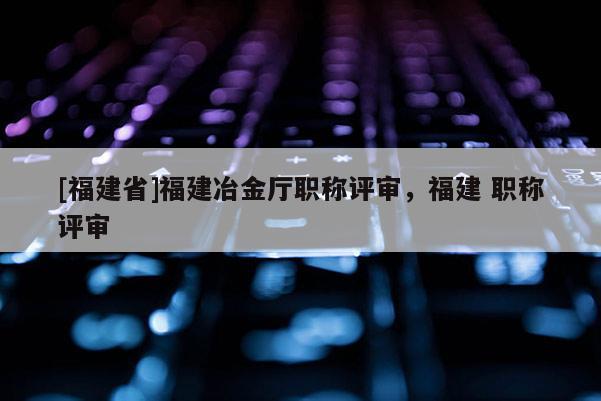 [福建省]福建冶金廳職稱評(píng)審，福建 職稱評(píng)審