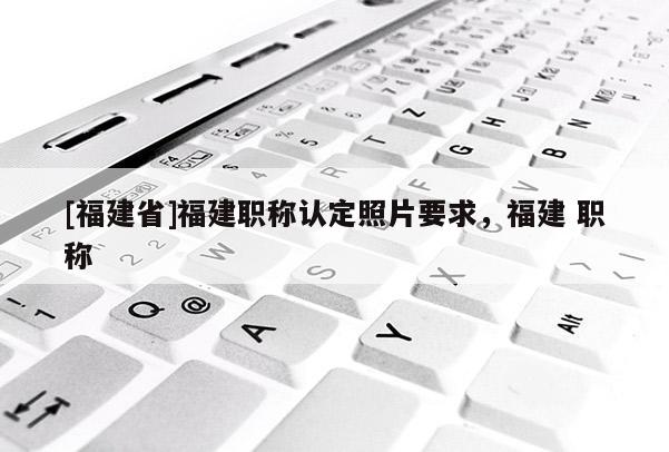 [福建省]福建職稱認(rèn)定照片要求，福建 職稱