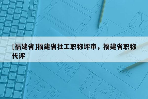 [福建省]福建省社工職稱評審，福建省職稱代評