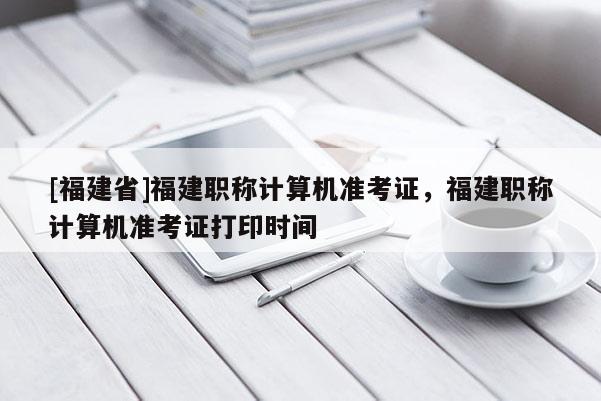 [福建省]福建職稱計算機準考證，福建職稱計算機準考證打印時間