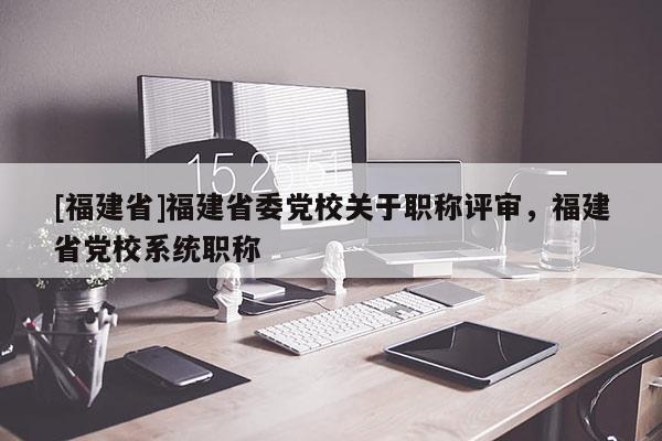 [福建省]福建省委黨校關(guān)于職稱評(píng)審，福建省黨校系統(tǒng)職稱