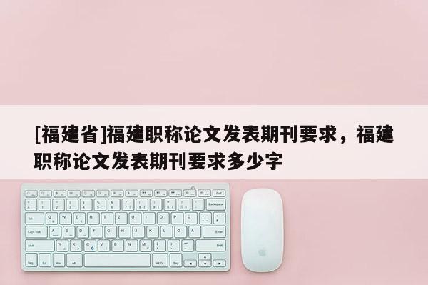 [福建省]福建職稱論文發(fā)表期刊要求，福建職稱論文發(fā)表期刊要求多少字