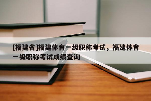 [福建省]福建體育一級職稱考試，福建體育一級職稱考試成績查詢