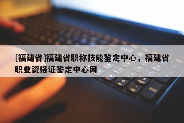 [福建省]福建省職稱技能鑒定中心，福建省職業(yè)資格證鑒定中心網(wǎng)
